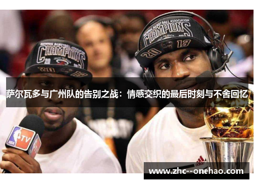 萨尔瓦多与广州队的告别之战：情感交织的最后时刻与不舍回忆