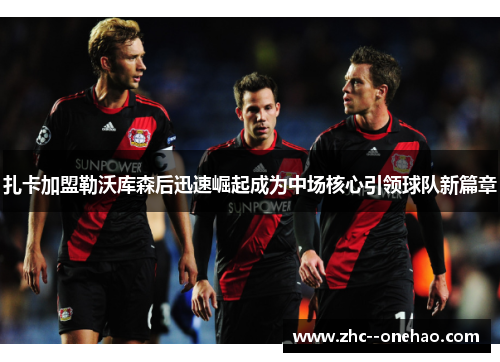 扎卡加盟勒沃库森后迅速崛起成为中场核心引领球队新篇章