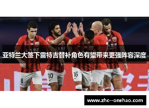 亚特兰大签下雷特吉替补角色有望带来更强阵容深度